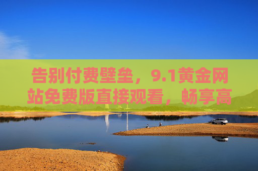 告别付费壁垒,9.1黄金网站免费版直接观看,畅享高清影视新体验,1黄金网站免费版,告别付费壁垒,畅享高清影视新体验 告别付费壁垒,9.1黄金网站免费版直接观看,畅享高清影视新体验,1黄金网站免费版,告别付费壁垒,畅享高清影视新体验