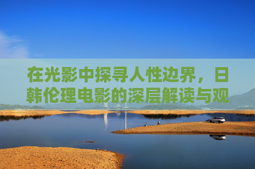 在光影中探寻人性边界，日韩伦理电影的深层解读与观影之道，光影下的人性边界，日韩伦理电影的解读与观影之道