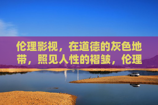 伦理影视，在道德的灰色地带，照见人性的褶皱，伦理影视，道德灰色地带照见人性褶皱