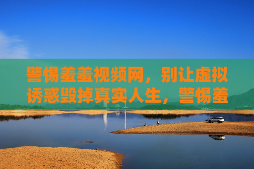 警惕羞羞视频网，别让虚拟诱惑毁掉真实人生，警惕羞羞视频网，别让虚拟诱惑毁掉真实人生