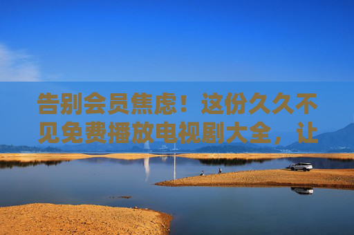 告别会员焦虑!这份久久不见免费播放电视剧大全,让你追剧自由到飞起,告别会员焦虑!免费播放电视剧大全,追剧自由到飞起 告别会员焦虑!这份久久不见免费播放电视剧大全,让你追剧自由到飞起,告别会员焦虑!免费播放电视剧大全,追剧自由到飞起