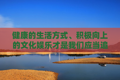 健康的生活方式、积极向上的文化娱乐才是我们应当追求的。让我们携手抵制不良信息，传播正能量，共同守护网络文明，促进社会和谐发展，倡导健康生活 传播正能量 共护网络文明