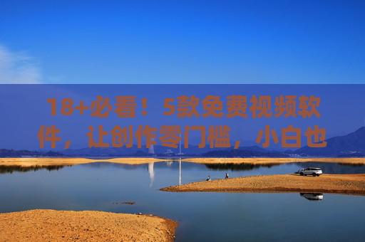 18+必看！5款免费视频软件，让创作零门槛，小白也能轻松上手，18+必看！5款免费视频软件，小白创作零门槛