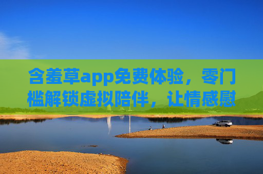 含羞草app免费体验，零门槛解锁虚拟陪伴，让情感慰藉不再遥不可及，含羞草app免费体验，零门槛解锁虚拟陪伴，情感慰藉触手可及