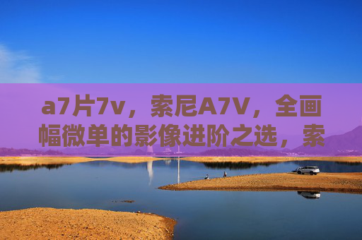 a7片7v，索尼A7V，全画幅微单的影像进阶之选，索尼A7V，全画幅微单影像进阶之选