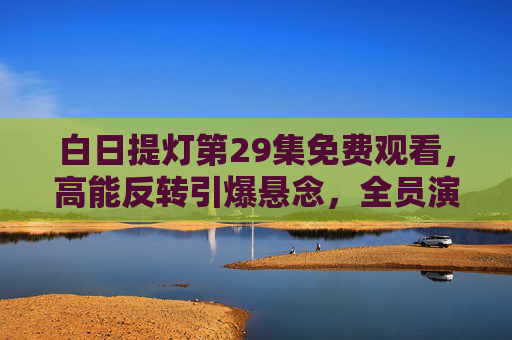 白日提灯第29集免费观看，高能反转引爆悬念，全员演技封神不可错过！