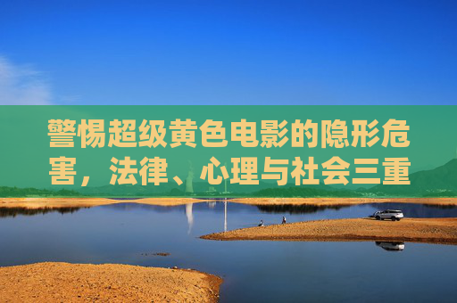 警惕超级黄色电影的隐形危害,法律、心理与社会三重警示,警惕超级黄片的隐形危害,法律、心理与社会三重警示 警惕超级黄色电影的隐形危害,法律、心理与社会三重警示,警惕超级黄片的隐形危害,法律、心理与社会三重警示