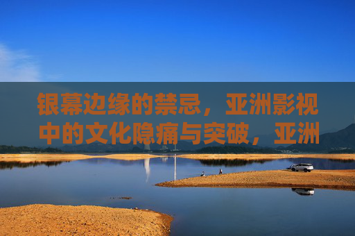 银幕边缘的禁忌，亚洲影视中的文化隐痛与突破，亚洲影视，银幕边缘的文化隐痛与突破