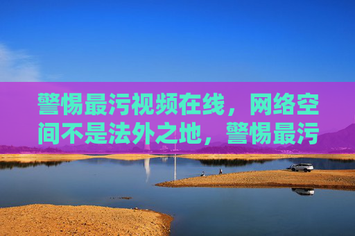 警惕最污视频在线，网络空间不是法外之地，警惕最污视频在线，网络空间非法外之地