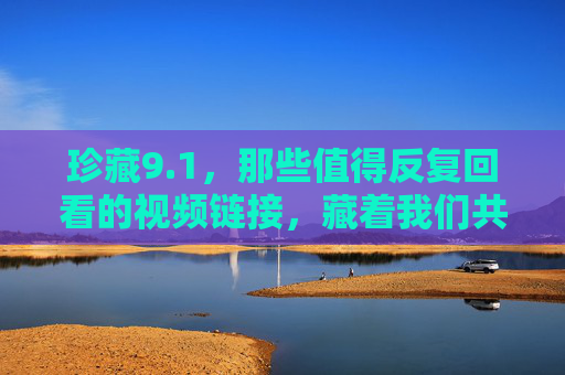 珍藏9.1，那些值得反复回看的视频链接，藏着我们共同的成长印记，珍藏9.1，视频链接里的共同成长印记