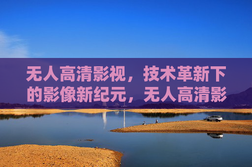 无人高清影视，技术革新下的影像新纪元，无人高清影视，技术革新开启影像新纪元