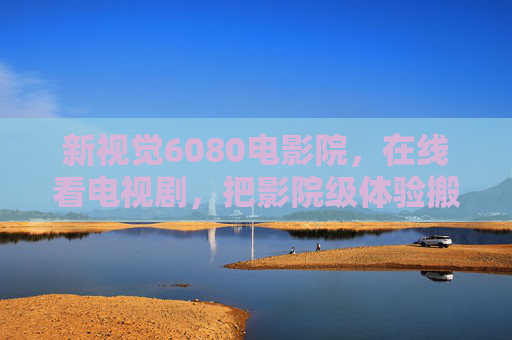 新视觉6080电影院，在线看电视剧，把影院级体验搬回家，新视觉6080，把影院级电视剧体验搬回家