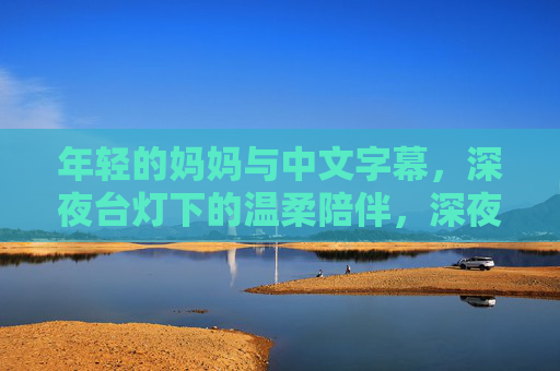 年轻的妈妈与中文字幕，深夜台灯下的温柔陪伴，深夜台灯下，年轻妈妈的中文温柔陪伴
