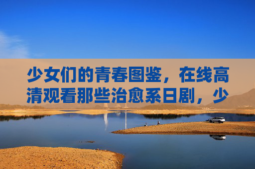 少女们的青春图鉴，在线高清观看那些治愈系日剧，少女青春图鉴，治愈系日剧高清在线