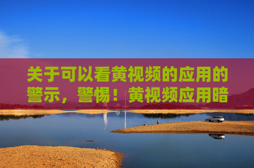 关于可以看黄视频的应用的警示，警惕！黄视频应用暗藏多重风险