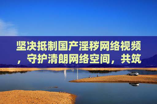 坚决抵制国产淫秽网络视频，守护清朗网络空间，共筑健康防线，抵制国产淫秽网络视频 守护清朗网络 共筑健康防线