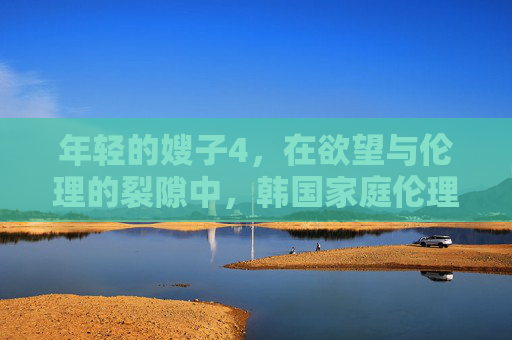 年轻的嫂子4，在欲望与伦理的裂隙中，韩国家庭伦理片的又一次试探，欲望与伦理的裂隙，年轻的嫂子4与韩国家庭伦理片的试探