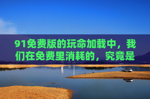 91免费版的玩命加载中，我们在免费里消耗的，究竟是什么？