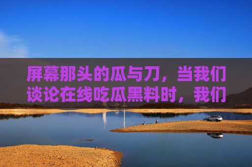 屏幕那头的瓜与刀，当我们谈论在线吃瓜黑料时，我们在谈论什么？在线吃瓜黑料，瓜与刀的屏幕之问