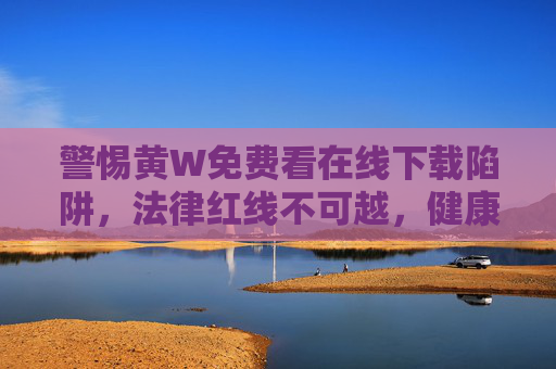 警惕黄W免费看在线下载陷阱，法律红线不可越，健康上网记心间，警惕黄W免费下载陷阱，法律红线不可越，健康上网记心间