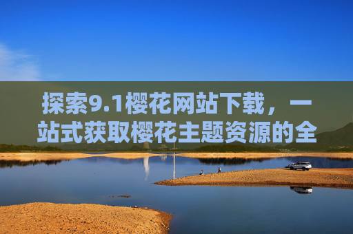 探索9.1樱花网站下载，一站式获取樱花主题资源的全指南，1樱花网站下载全指南，一站式获取樱花主题资源