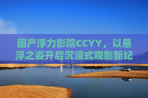 国产浮力影院CCYY，以悬浮之姿开启沉浸式观影新纪元，国产浮力影院CCYY，悬浮开启沉浸式观影新纪元