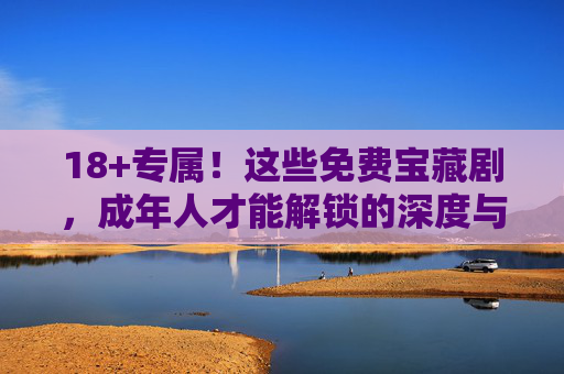 18+专属！这些免费宝藏剧，成年人才能解锁的深度与爽感，18+专属免费宝藏剧，解锁成年人的深度与爽感