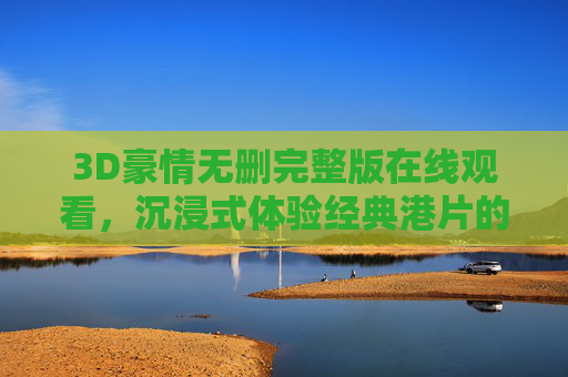 3D豪情无删完整版在线观看，沉浸式体验经典港片的江湖热血与人性深度，3D豪情无删完整版在线观看 沉浸式体验经典港片江湖热血与人性深度