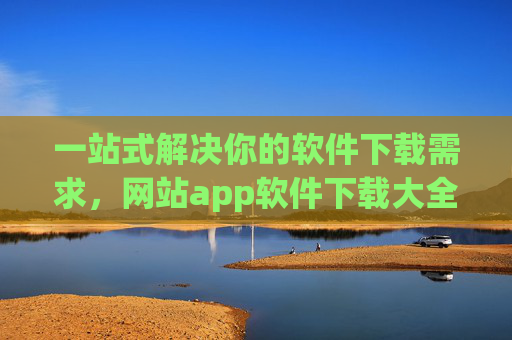 一站式解决你的软件下载需求，网站app软件下载大全指南，一站式软件下载大全指南，网站app全覆盖