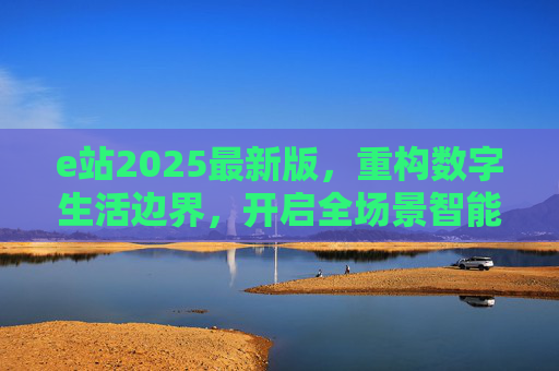 e站2025最新版，重构数字生活边界，开启全场景智能服务新体验，e站2025最新版，重构数字生活边界，开启全场景智能服务新体验