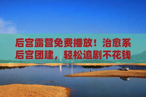 后宫露营免费播放！治愈系后宫团建，轻松追剧不花钱
