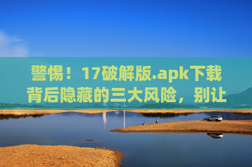 警惕！17破解版.apk下载背后隐藏的三大风险，别让免费变负债，警惕17破解版.apk，免费下载背后三大风险，别让免费变负债