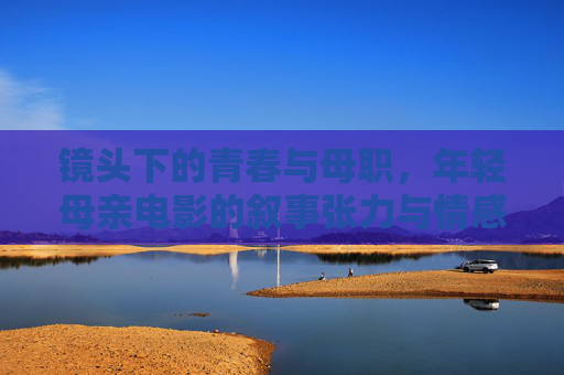 镜头下的青春与母职，年轻母亲电影的叙事张力与情感共鸣，镜头下的青春与母职，年轻母亲电影的叙事张力与情感共鸣