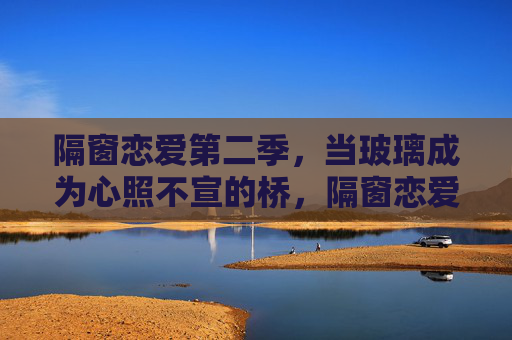 隔窗恋爱第二季，当玻璃成为心照不宣的桥，隔窗恋爱第二季，玻璃为桥，心照不宣