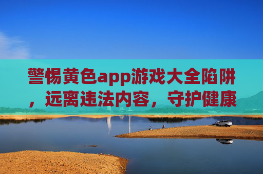 警惕黄色app游戏大全陷阱，远离违法内容，守护健康网络生活，警惕黄色App游戏大全陷阱，守护健康网络生活