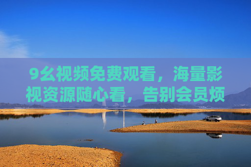 9幺视频免费观看，海量影视资源随心看，告别会员烦恼，9幺视频，免费海量影视随心看，告别会员烦恼