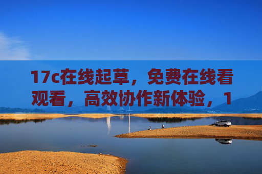 17c在线起草，免费在线看观看，高效协作新体验，17c在线起草，免费高效协作新体验