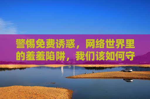 警惕免费诱惑，网络世界里的羞羞陷阱，我们该如何守护清朗空间？警惕免费诱惑，网络羞羞陷阱与清朗空间守护