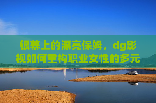银幕上的漂亮保姆，dg影视如何重构职业女性的多元画像？银幕上的漂亮保姆，dg影视如何重构职业女性的多元画像？