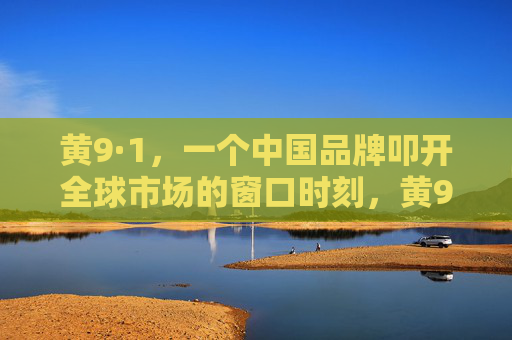 黄9·1，一个中国品牌叩开全球市场的窗口时刻，黄9·1，中国品牌叩开全球市场的窗口时刻