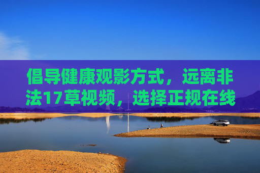 倡导健康观影方式，远离非法17草视频，选择正规在线平台，倡导健康观影，远离非法视频，选择正规平台