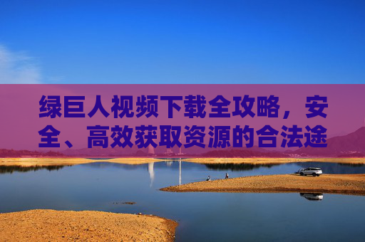 绿巨人视频下载全攻略，安全、高效获取资源的合法途径，绿巨人视频下载全攻略，安全高效合法获取资源