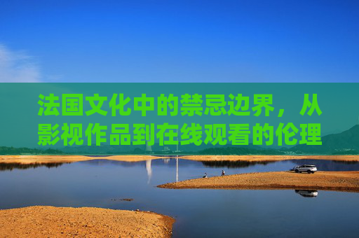 法国文化中的禁忌边界，从影视作品到在线观看的伦理思考，法国文化禁忌边界，从影视作品到在线观看的伦理思考