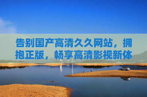告别国产高清久久网站，拥抱正版，畅享高清影视新体验，告别盗版网站，拥抱正版，畅享高清影视新体验