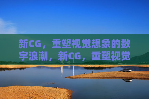 新CG，重塑视觉想象的数字浪潮，新CG，重塑视觉想象的数字浪潮