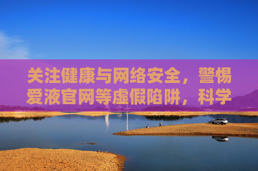 关注健康与网络安全，警惕爱液官网等虚假陷阱，科学获取健康信息，健康与网络安全，警惕虚假陷阱，科学获取信息