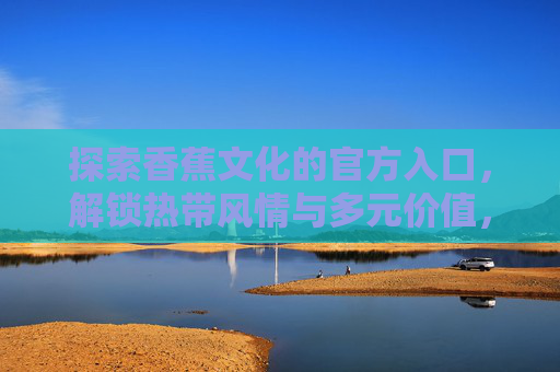 探索香蕉文化的官方入口，解锁热带风情与多元价值，香蕉文化官方入口，解锁热带风情与多元价值