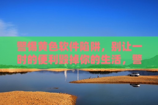 警惕黄色软件陷阱，别让一时的便利毁掉你的生活，警惕黄色软件陷阱，一时便利毁一生