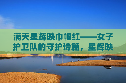 满天星辉映巾帼红——女子护卫队的守护诗篇，星辉映巾帼红