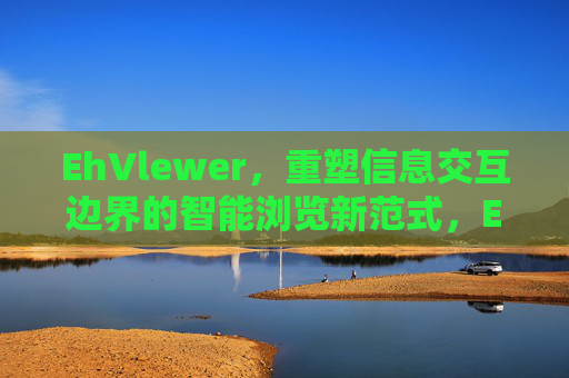 EhVlewer，重塑信息交互边界的智能浏览新范式，EhVlewer，重塑信息交互边界的智能浏览新范式